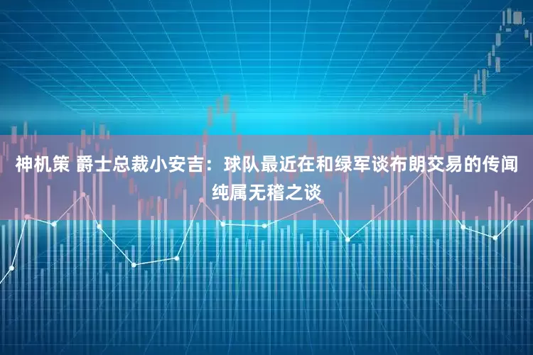 神机策 爵士总裁小安吉：球队最近在和绿军谈布朗交易的传闻纯属无稽之谈