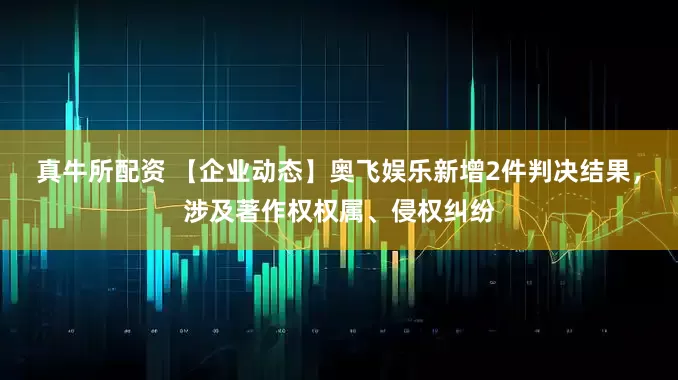 真牛所配资 【企业动态】奥飞娱乐新增2件判决结果，涉及著作权权属、侵权纠纷