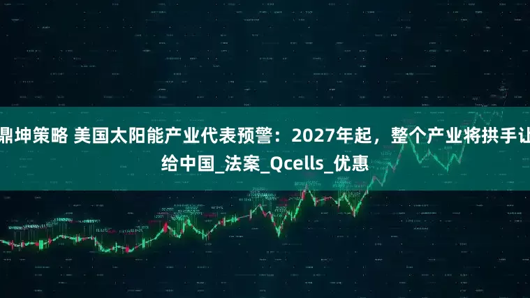 鼎坤策略 美国太阳能产业代表预警：2027年起，整个产业将拱手让给中国_法案_Qcells_优惠