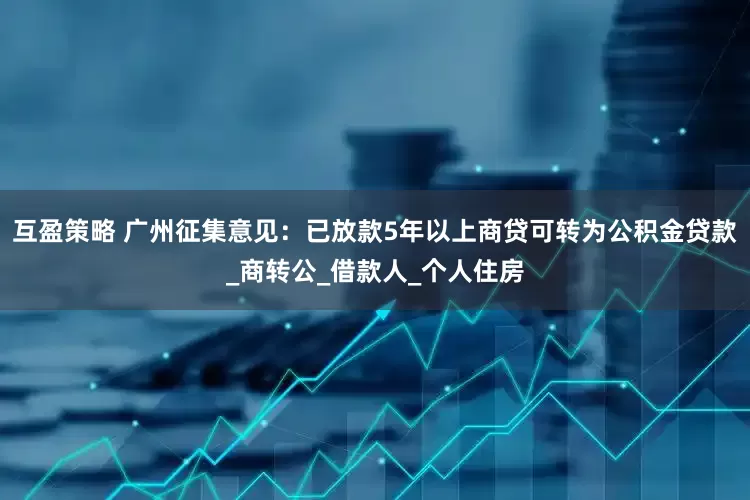 互盈策略 广州征集意见：已放款5年以上商贷可转为公积金贷款_商转公_借款人_个人住房