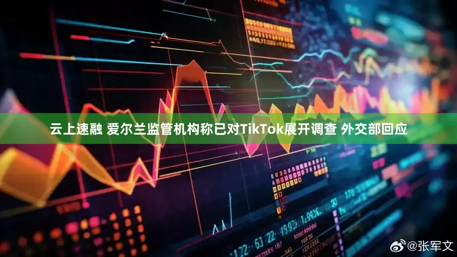 云上速融 爱尔兰监管机构称已对TikTok展开调查 外交部回应