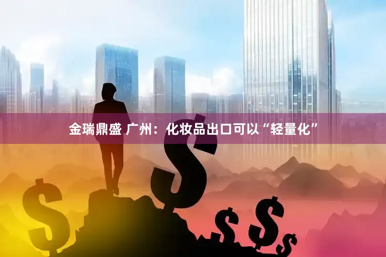 金瑞鼎盛 广州：化妆品出口可以“轻量化”