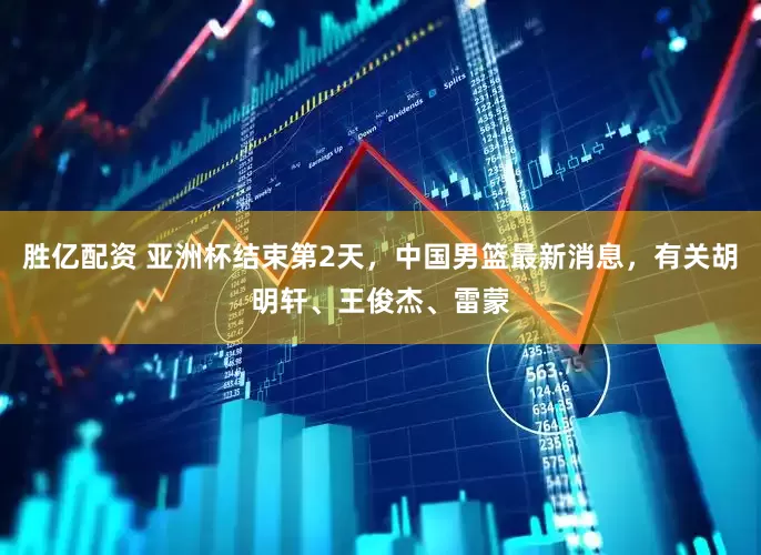 胜亿配资 亚洲杯结束第2天，中国男篮最新消息，有关胡明轩、王俊杰、雷蒙