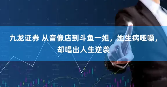 九龙证券 从音像店到斗鱼一姐，她生病哑嗓，却唱出人生逆袭