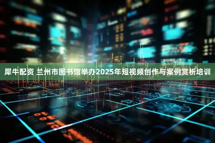 犀牛配资 兰州市图书馆举办2025年短视频创作与案例赏析培训