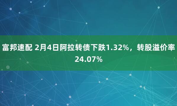 富邦速配 2月4日阿拉转债下跌1.32%，转股溢价率24.07%