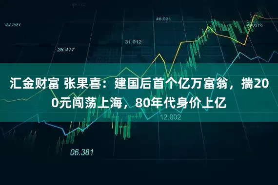 汇金财富 张果喜：建国后首个亿万富翁，揣200元闯荡上海，80年代身价上亿