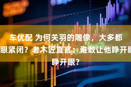 车优配 为何关羽的雕像，大多都双眼紧闭？老木匠直言：谁敢让他睁开眼？