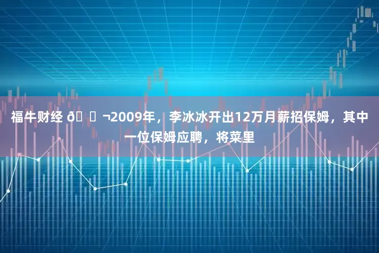 福牛财经 🌬2009年，李冰冰开出12万月薪招保姆，其中一位保姆应聘，将菜里