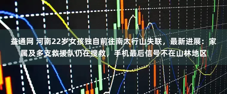 益通网 河南22岁女孩独自前往南太行山失联，最新进展：家属及多支救援队仍在搜救，手机最后信号不在山林地区